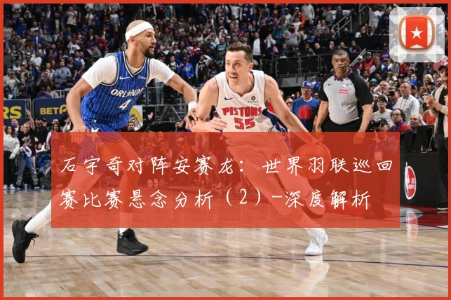 石宇奇对阵安赛龙：世界羽联巡回赛比赛悬念分析（2）-深度解析