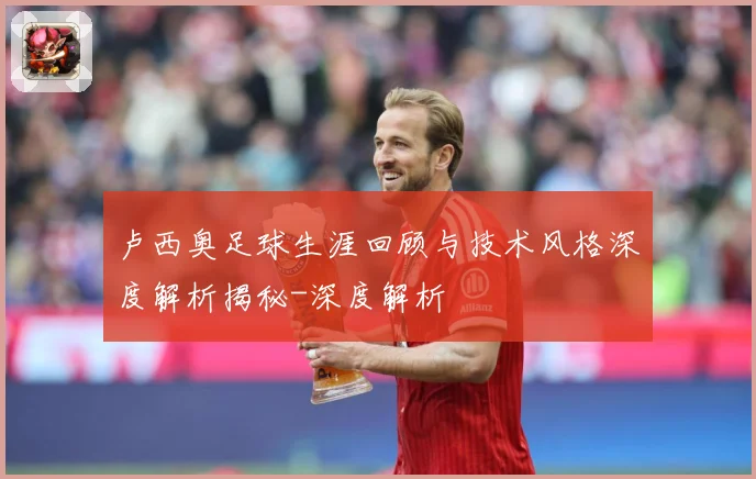 卢西奥足球生涯回顾与技术风格深度解析揭秘-深度解析