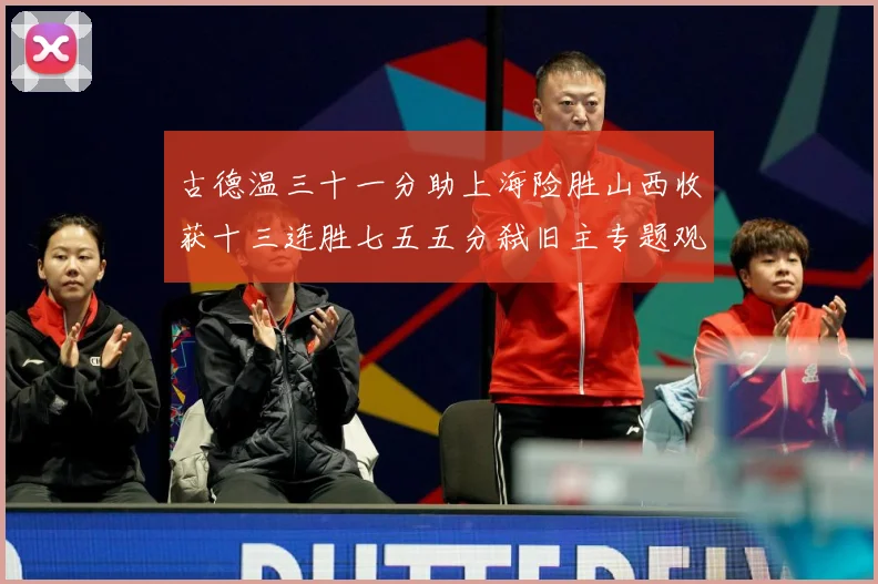 古德温三十一分助上海险胜山西收获十三连胜七五五分弑旧主专题观察-深度解析