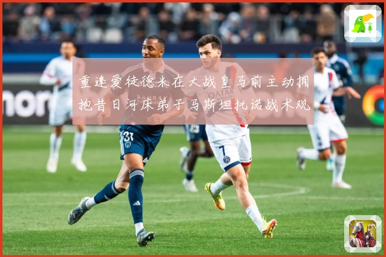 重逢爱徒德米在大战皇马前主动拥抱昔日河床弟子马斯坦托诺战术观察-深度解析