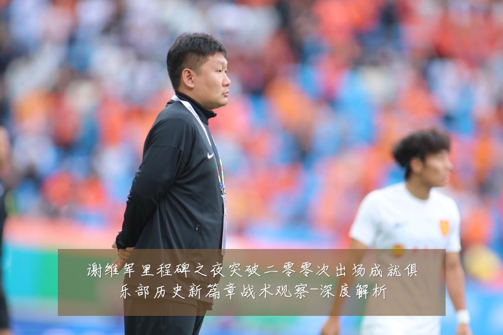 谢维军里程碑之夜突破二零零次出场成就俱乐部历史新篇章战术观察-深度解析